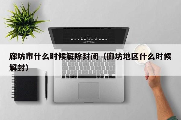 廊坊市什么时候解除封闭（廊坊地区什么时候解封）