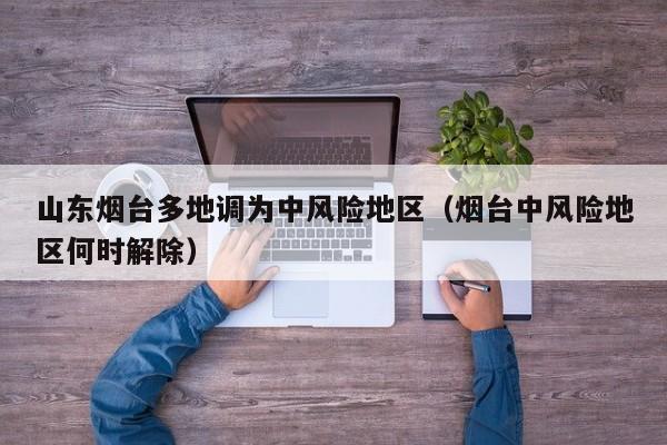 山东烟台多地调为中风险地区（烟台中风险地区何时解除）