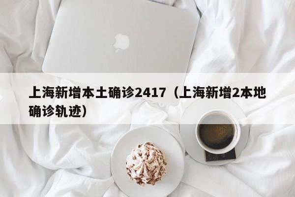上海新增本土确诊2417(上海新增2本地确诊轨迹)