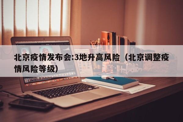 北京疫情发布会:3地升高风险(北京调整疫情风险等级)