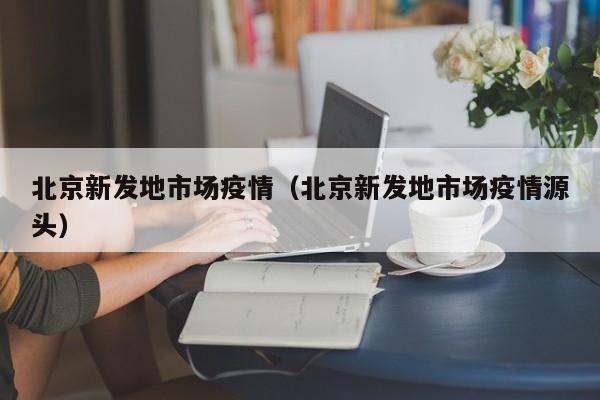 北京新发地市场疫情（北京新发地市场疫情源头）