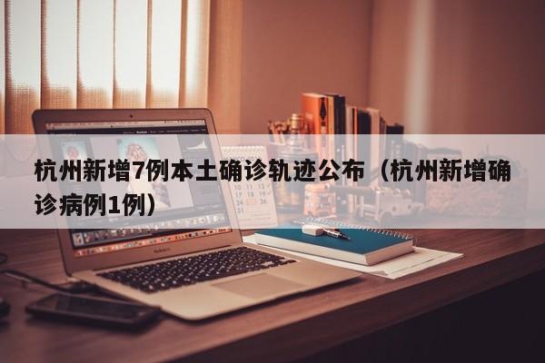 杭州新增7例本土确诊轨迹公布（杭州新增确诊病例1例）