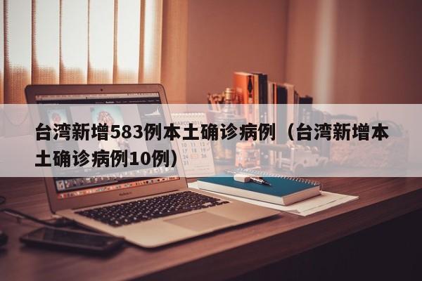 台湾新增583例本土确诊病例（台湾新增本土确诊病例10例）