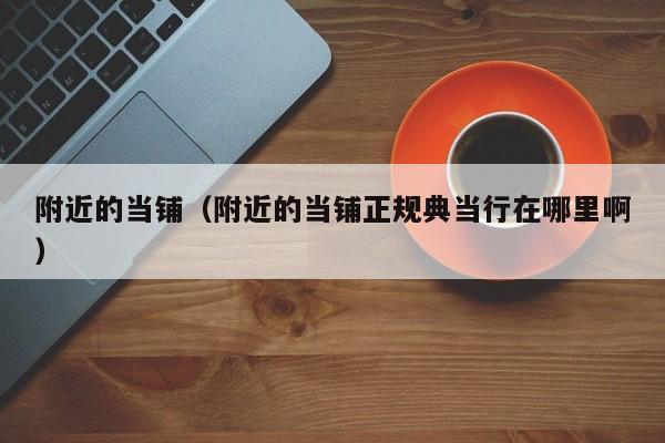附近的当铺（附近的当铺正规典当行在哪里啊）