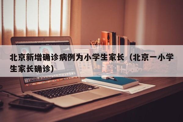 北京新增确诊病例为小学生家长(北京一小学生家长确诊)