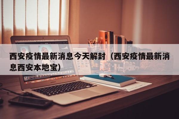 西安疫情最新消息今天解封（西安疫情最新消息西安本地宝）