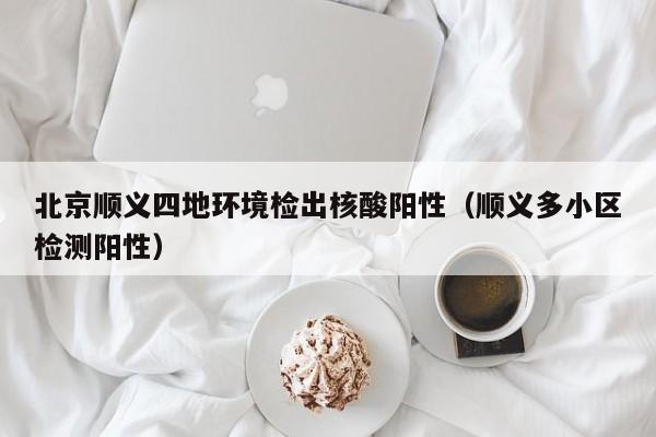 北京顺义四地环境检出核酸阳性（顺义多小区检测阳性）