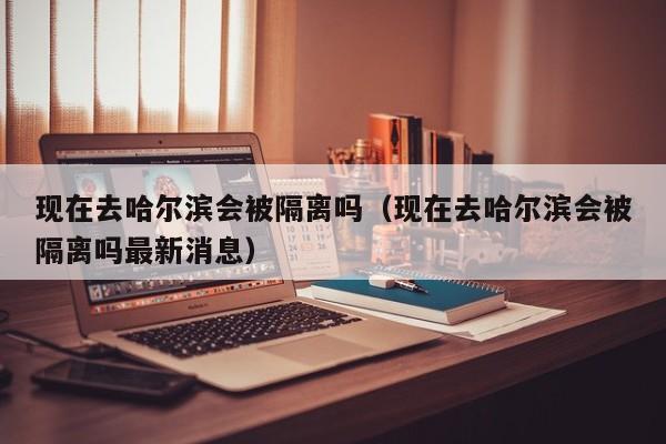 现在去哈尔滨会被隔离吗（现在去哈尔滨会被隔离吗最新消息）
