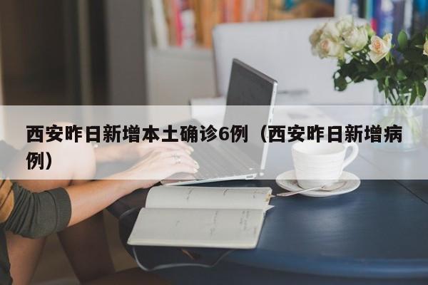 西安昨日新增本土确诊6例(西安昨日新增病例)