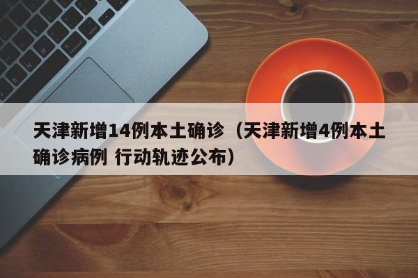 天津新增14例本土确诊（天津新增4例本土确诊病例 行动轨迹公布）