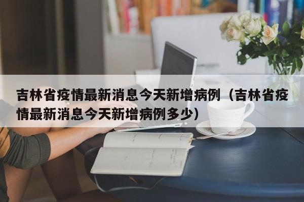 吉林省疫情最新消息今天新增病例（吉林省疫情最新消息今天新增病例多少）