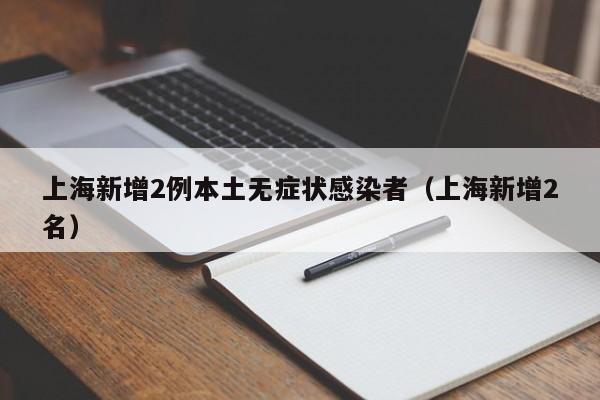 上海新增2例本土无症状感染者（上海新增2名）