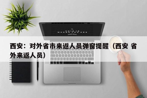 西安：对外省市来返人员弹窗提醒（西安 省外来返人员）