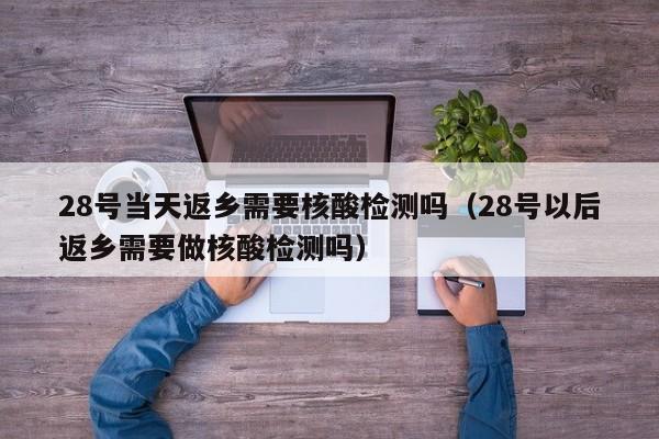 28号当天返乡需要核酸检测吗（28号以后返乡需要做核酸检测吗）