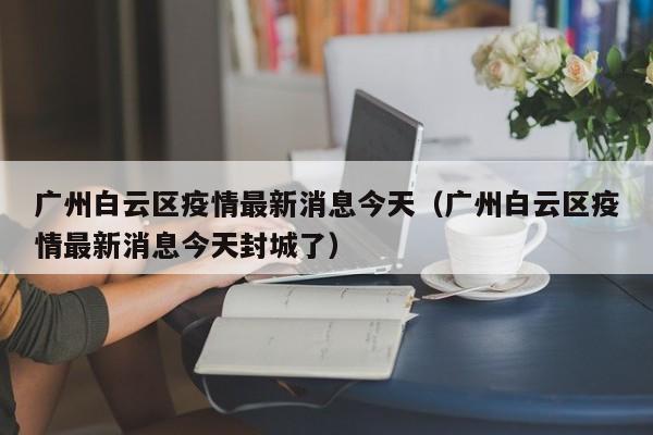 广州白云区疫情最新消息今天（广州白云区疫情最新消息今天封城了）