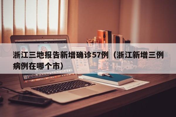 浙江三地报告新增确诊57例（浙江新增三例病例在哪个市）