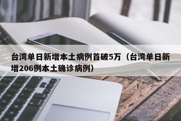 台湾单日新增本土病例首破5万（台湾单日新增206例本土确诊病例）