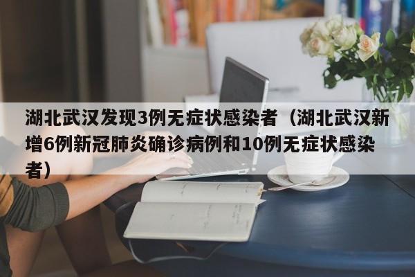 湖北武汉发现3例无症状感染者（湖北武汉新增6例新冠肺炎确诊病例和10例无症状感染者）
