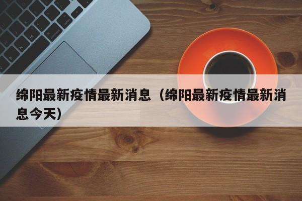 绵阳最新疫情最新消息（绵阳最新疫情最新消息今天）