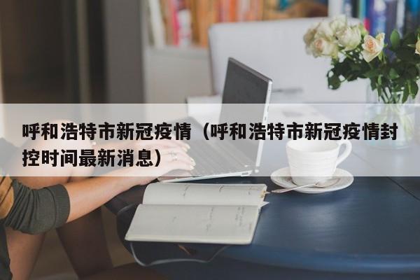 呼和浩特市新冠疫情（呼和浩特市新冠疫情封控时间最新消息）