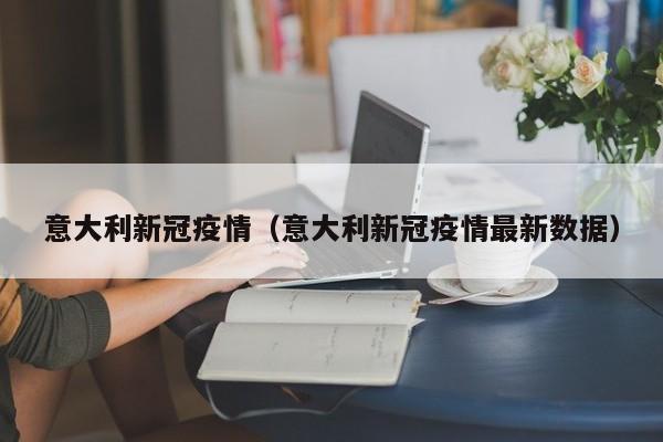 意大利新冠疫情（意大利新冠疫情最新数据）