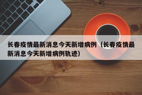长春疫情最新消息今天新增病例（长春疫情最新消息今天新增病例轨迹）