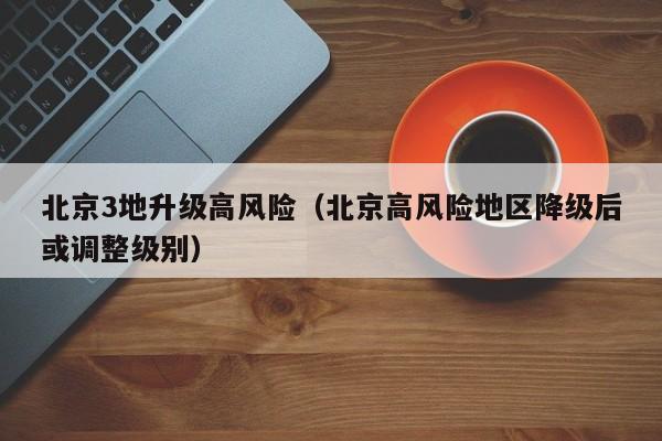 北京3地升级高风险(北京高风险地区降级后或调整级别)