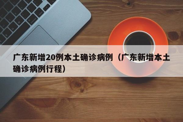 广东新增20例本土确诊病例（广东新增本土确诊病例行程）