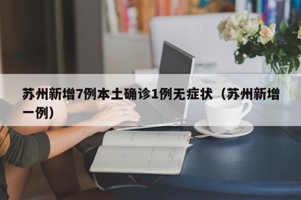 苏州新增7例本土确诊1例无症状（苏州新增一例）