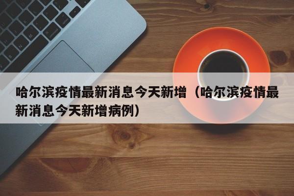 哈尔滨疫情最新消息今天新增（哈尔滨疫情最新消息今天新增病例）