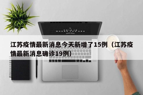 江苏疫情最新消息今天新增了15例(江苏疫情最新消息确诊19例)