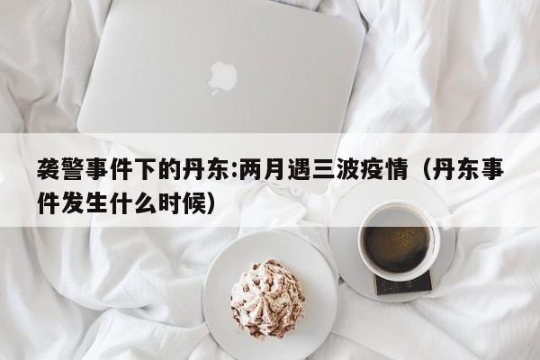 袭警事件下的丹东:两月遇三波疫情（丹东事件发生什么时候）