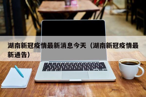 湖南新冠疫情最新消息今天(湖南新冠疫情最新通告)
