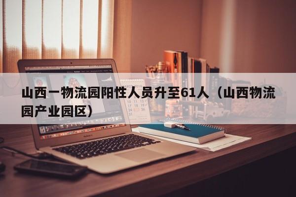 山西一物流园阳性人员升至61人（山西物流园产业园区）
