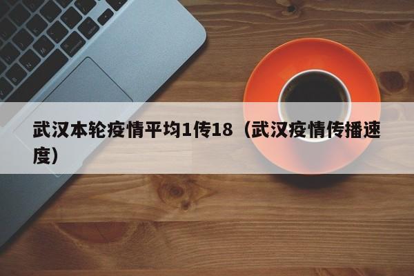武汉本轮疫情平均1传18（武汉疫情传播速度）