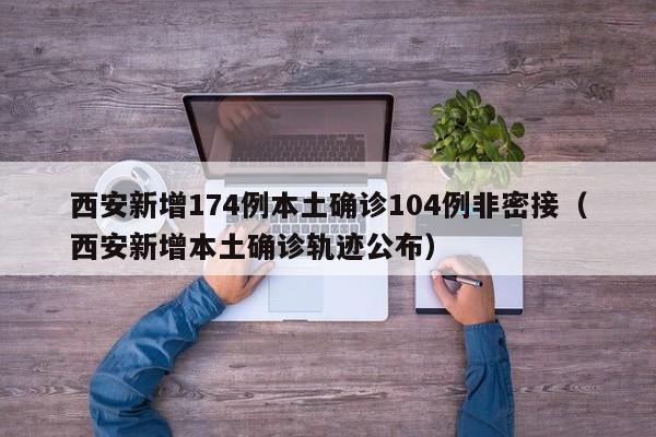 西安新增174例本土确诊104例非密接(西安新增本土确诊轨迹公布)