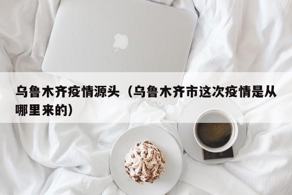 乌鲁木齐疫情源头（乌鲁木齐市这次疫情是从哪里来的）