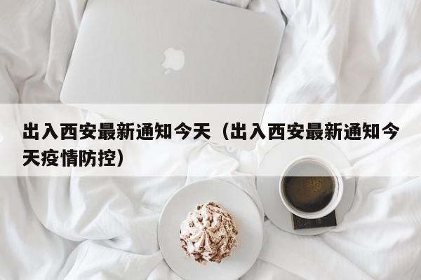 出入西安最新通知今天（出入西安最新通知今天疫情防控）