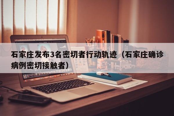 石家庄发布3名密切者行动轨迹（石家庄确诊病例密切接触者）