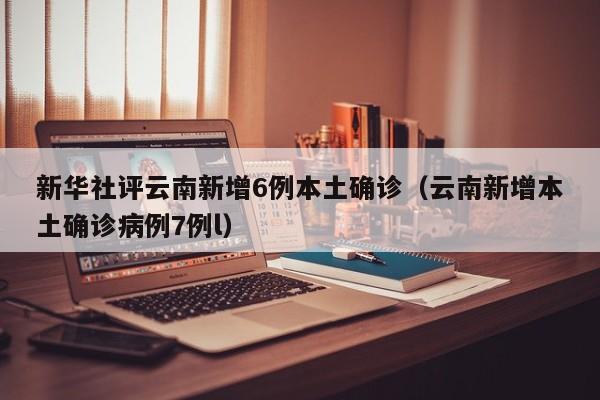新华社评云南新增6例本土确诊（云南新增本土确诊病例7例l）