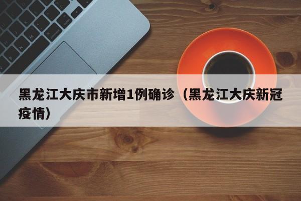 黑龙江大庆市新增1例确诊（黑龙江大庆新冠疫情）