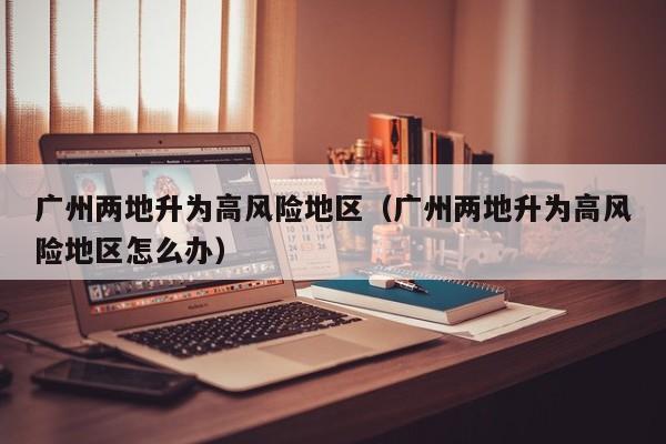 广州两地升为高风险地区（广州两地升为高风险地区怎么办）