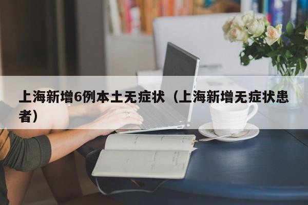 上海新增6例本土无症状（上海新增无症状患者）