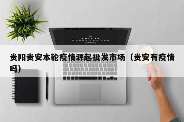 贵阳贵安本轮疫情源起批发市场（贵安有疫情吗）