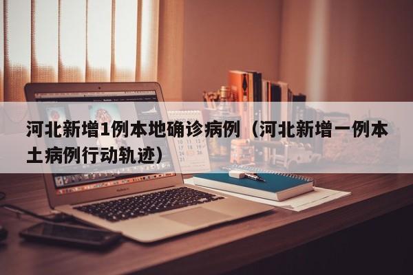 河北新增1例本地确诊病例（河北新增一例本土病例行动轨迹）