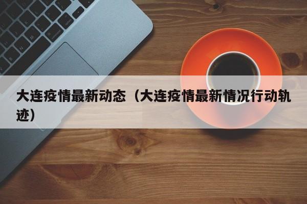 大连疫情最新动态（大连疫情最新情况行动轨迹）
