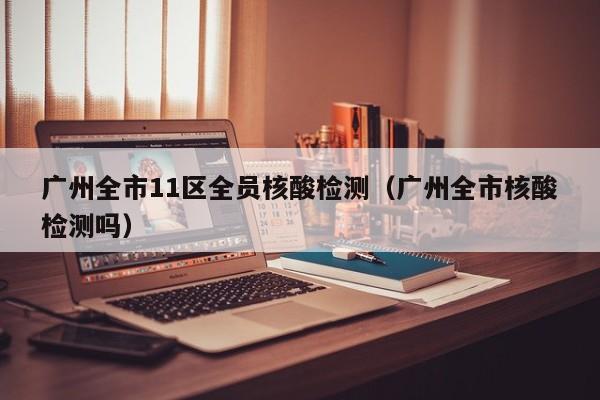 广州全市11区全员核酸检测（广州全市核酸检测吗）
