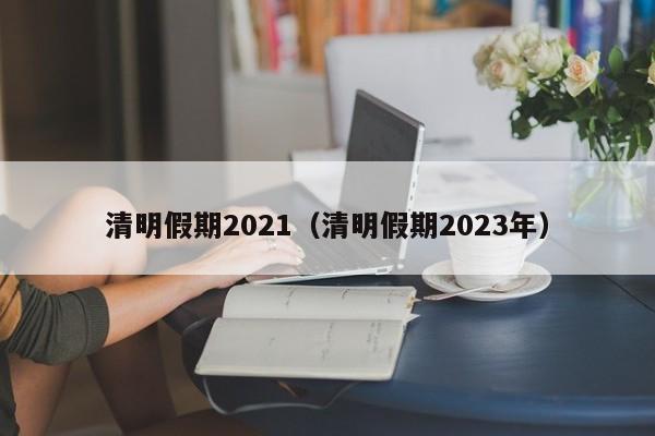 清明假期2021（清明假期2023年）