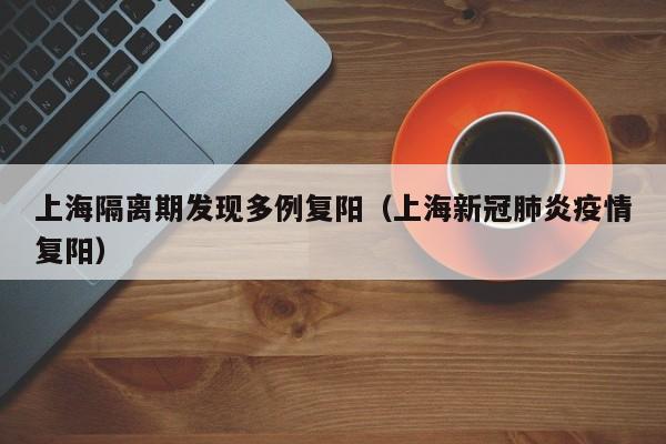 上海隔离期发现多例复阳（上海新冠肺炎疫情复阳）