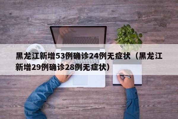 黑龙江新增53例确诊24例无症状（黑龙江新增29例确诊28例无症状）